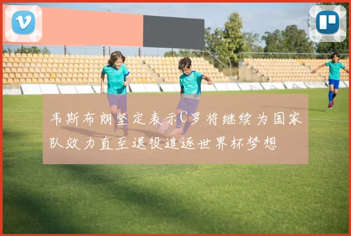 韦斯布朗坚定表示C罗将继续为国家队效力直至退役追逐世界杯梦想
