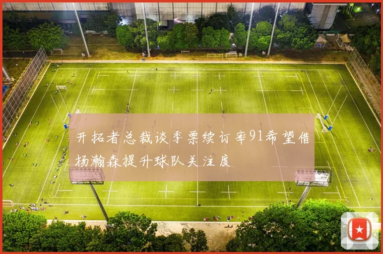 开拓者总裁谈季票续订率91希望借杨瀚森提升球队关注度