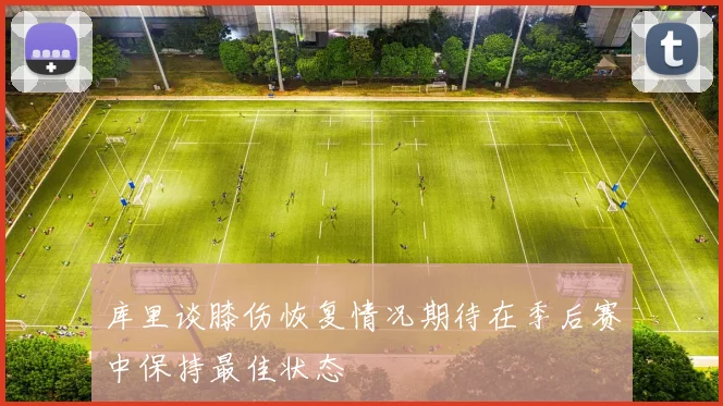 库里谈膝伤恢复情况期待在季后赛中保持最佳状态