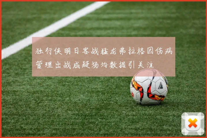 独行侠明日客战猛龙弗拉格因伤病管理出战成疑场均数据引关注