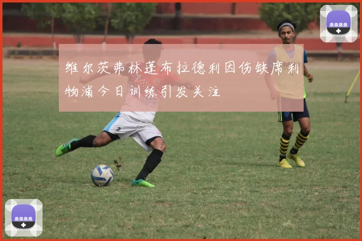 维尔茨弗林蓬布拉德利因伤缺席利物浦今日训练引发关注