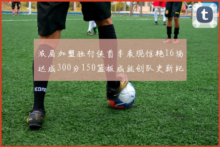 浓眉加盟独行侠首季表现惊艳16场达成300分150篮板成就创队史新纪录