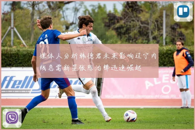 媒体人分析韩德君未来影响辽宁内线急需新星张陈治锋迅速崛起