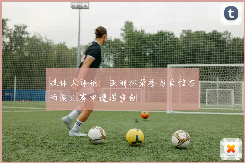 媒体人评论：亚洲杯荣誉与自信在两场比赛中遭遇重创