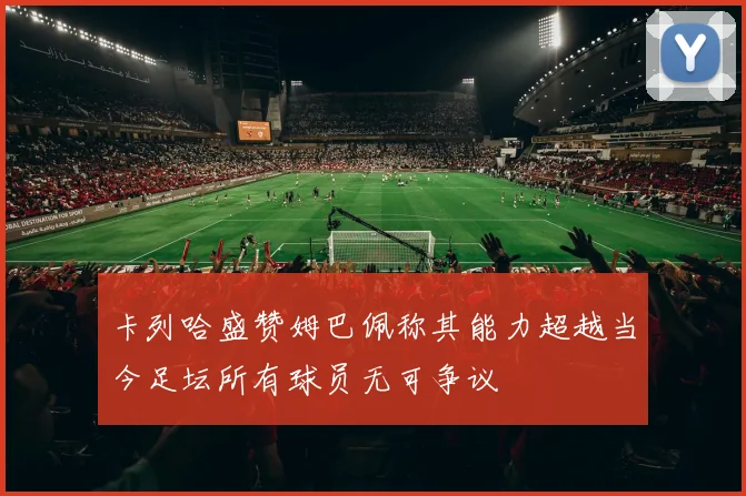 卡列哈盛赞姆巴佩称其能力超越当今足坛所有球员无可争议