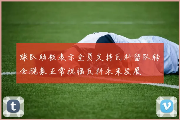 球队助教表示全员支持瓦科留队转会现象正常祝福瓦科未来发展