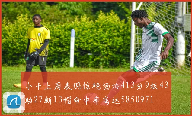 小卡上周表现惊艳场均413分9板43助27断13帽命中率高达5850971