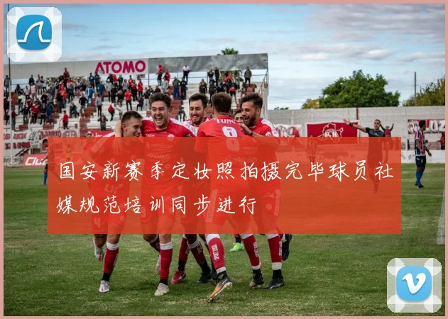 国安新赛季定妆照拍摄完毕球员社媒规范培训同步进行