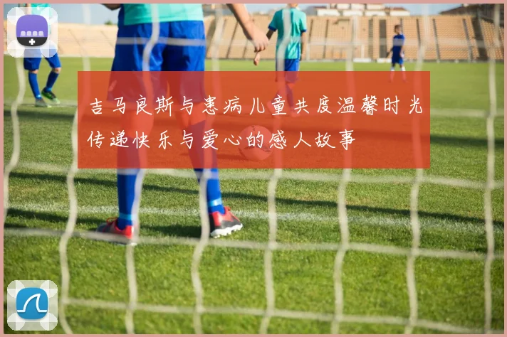 吉马良斯与患病儿童共度温馨时光传递快乐与爱心的感人故事