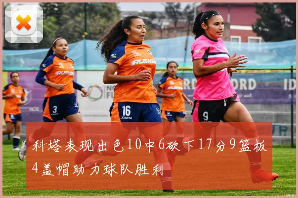 科塔表现出色10中6砍下17分9篮板4盖帽助力球队胜利