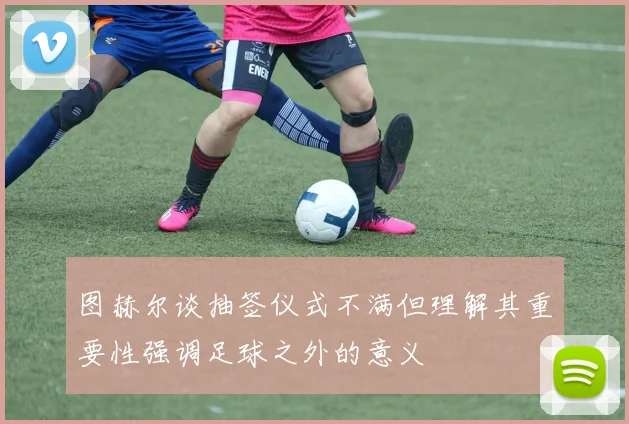 图赫尔谈抽签仪式不满但理解其重要性强调足球之外的意义