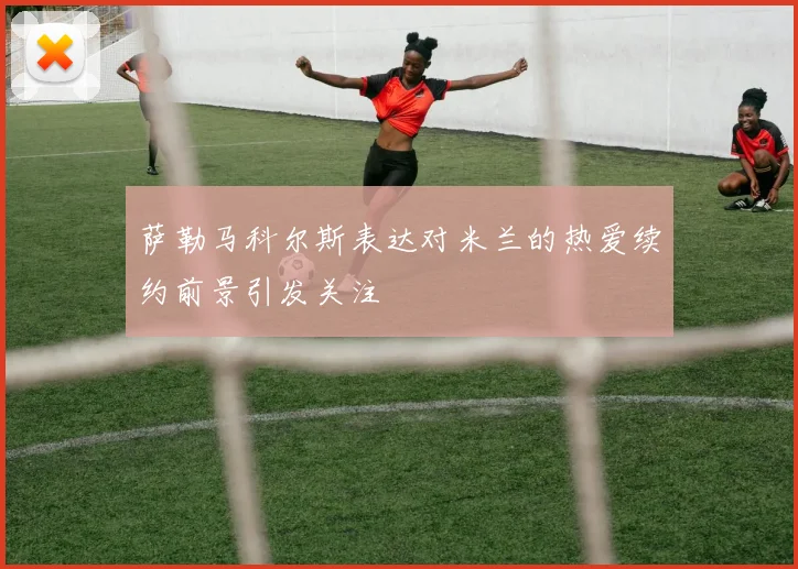 萨勒马科尔斯表达对米兰的热爱续约前景引发关注