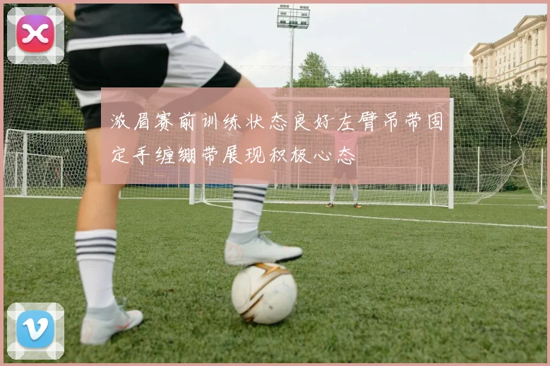 浓眉赛前训练状态良好左臂吊带固定手缠绷带展现积极心态