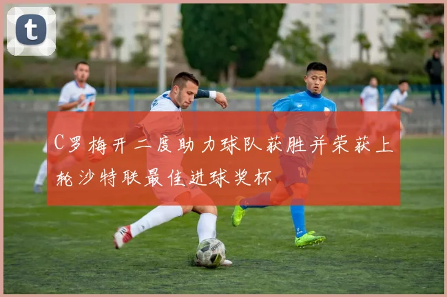 C罗梅开二度助力球队获胜并荣获上轮沙特联最佳进球奖杯