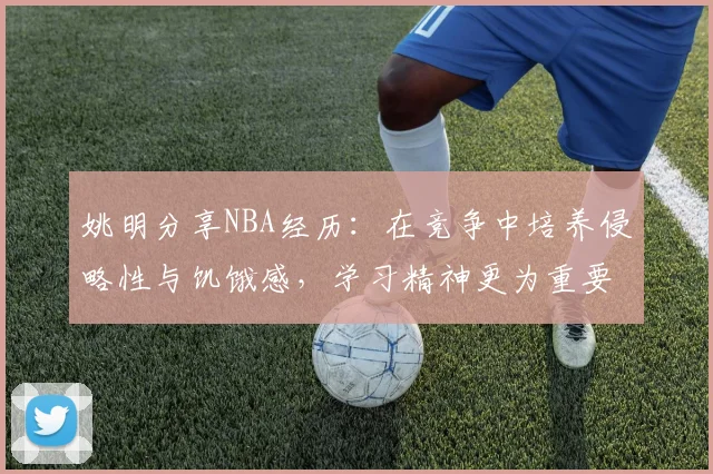 姚明分享NBA经历：在竞争中培养侵略性与饥饿感，学习精神更为重要