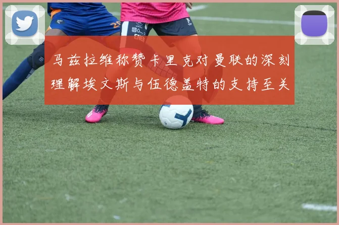 马兹拉维称赞卡里克对曼联的深刻理解埃文斯与伍德盖特的支持至关重要