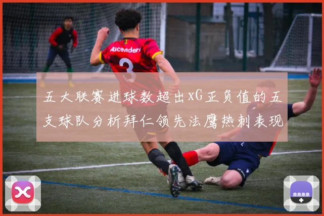 五大联赛进球数超出xG正负值的五支球队分析拜仁领先法鹰热刺表现抢眼
