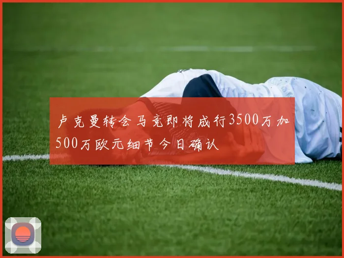 卢克曼转会马竞即将成行3500万加500万欧元细节今日确认