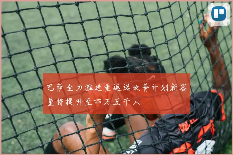 巴萨全力推进重返诺坎普计划新容量将提升至四万五千人