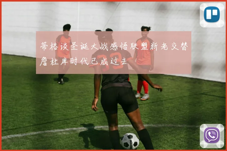 蒂格谈圣诞大战感悟联盟新老交替詹杜库时代已成过去