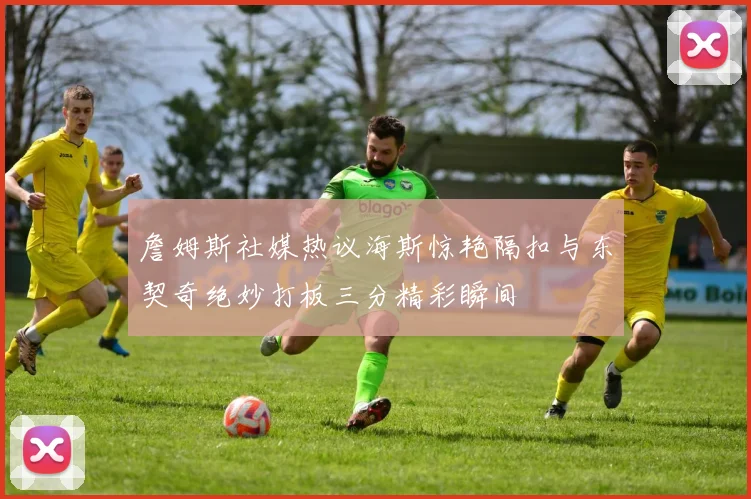 詹姆斯社媒热议海斯惊艳隔扣与东契奇绝妙打板三分精彩瞬间