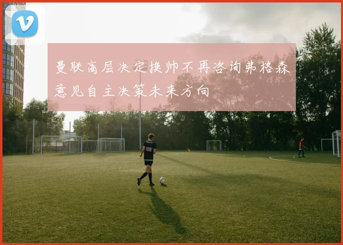 曼联高层决定换帅不再咨询弗格森意见自主决策未来方向
