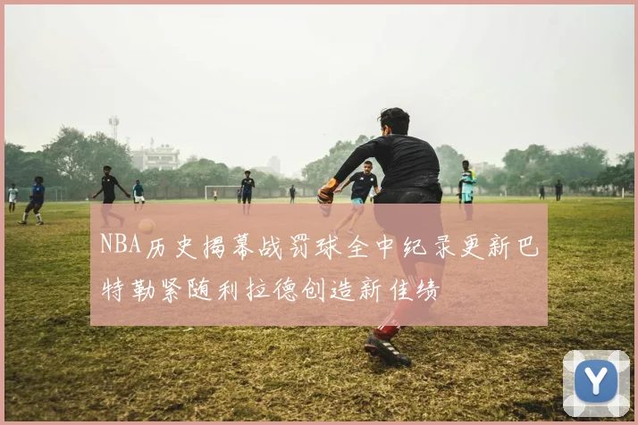 NBA历史揭幕战罚球全中纪录更新巴特勒紧随利拉德创造新佳绩