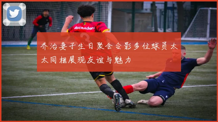 乔治妻子生日聚会合影多位球员太太同框展现友谊与魅力