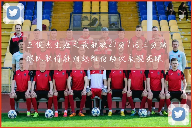 王俊杰生涯之夜狂砍27分7记三分助球队取得胜利赵维伦助攻表现亮眼