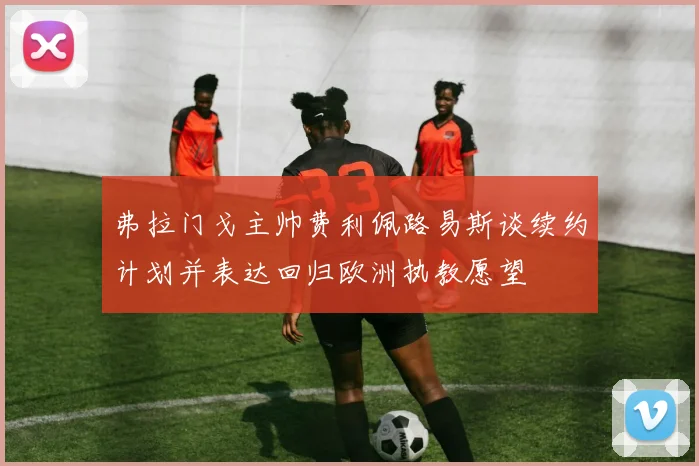 弗拉门戈主帅费利佩路易斯谈续约计划并表达回归欧洲执教愿望