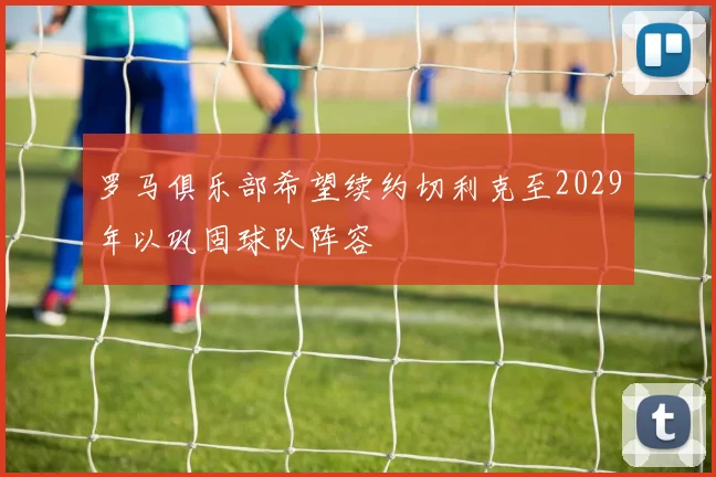 罗马俱乐部希望续约切利克至2029年以巩固球队阵容