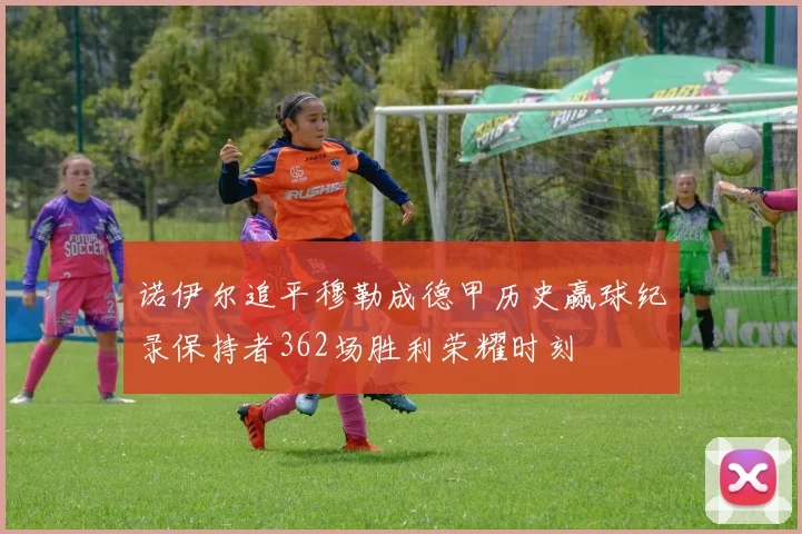 诺伊尔追平穆勒成德甲历史赢球纪录保持者362场胜利荣耀时刻