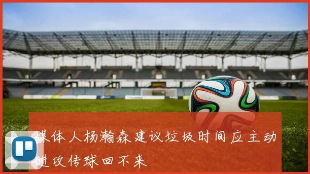 媒体人杨瀚森建议垃圾时间应主动进攻传球回不来
