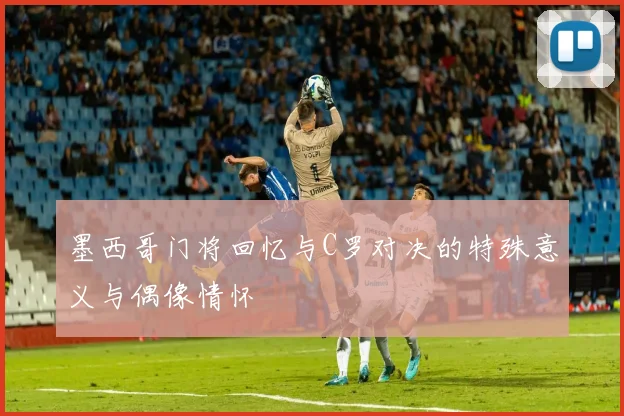 墨西哥门将回忆与C罗对决的特殊意义与偶像情怀