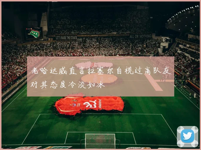老哈达威直言拉塞尔自视过高队友对其态度冷淡如冰