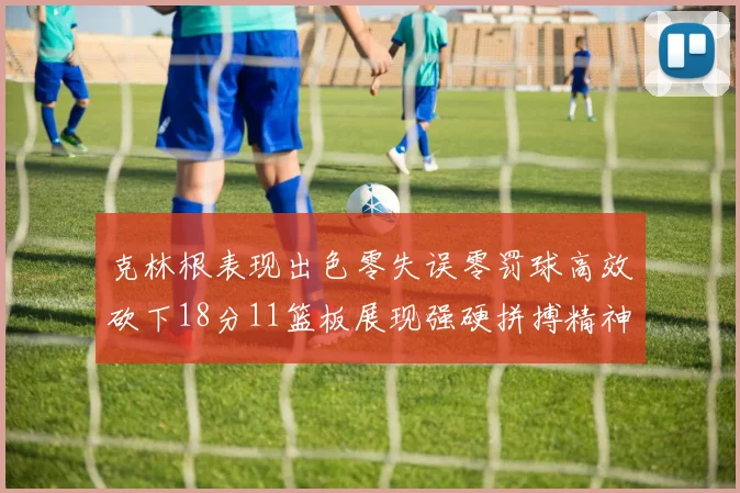 克林根表现出色零失误零罚球高效砍下18分11篮板展现强硬拼搏精神
