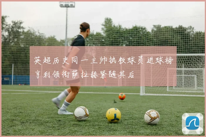 英超历史同一主帅执教球员进球榜亨利领衔萨拉赫紧随其后