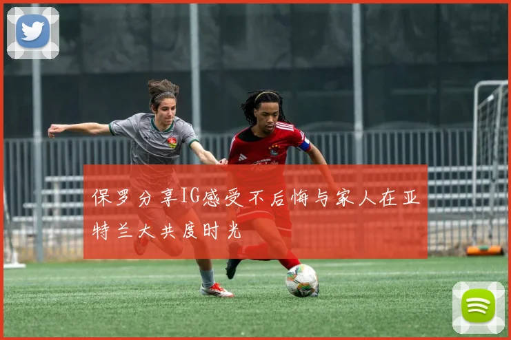保罗分享IG感受不后悔与家人在亚特兰大共度时光