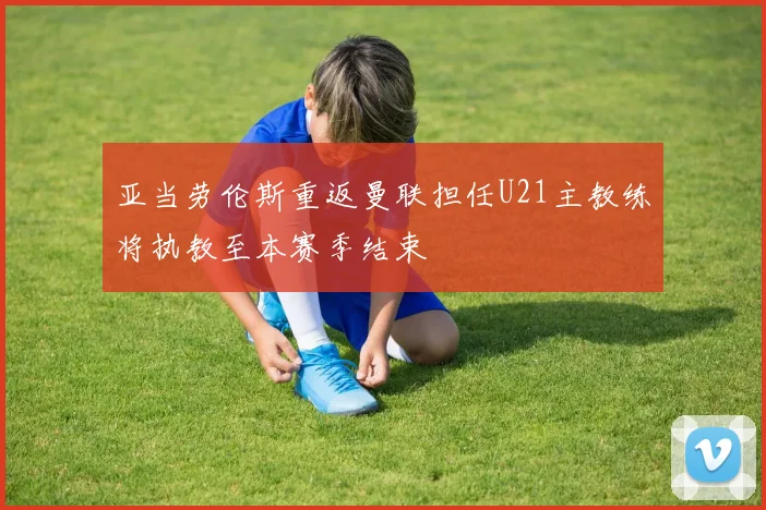 亚当劳伦斯重返曼联担任U21主教练将执教至本赛季结束
